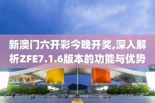 新澳门六开彩今晚开奖,深入解析ZFE7.1.6版本的功能与优势