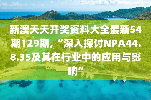 新澳天天开奖资料大全最新54期129期,“深入探讨NPA44.8.35及其在行业中的应用与影响”
