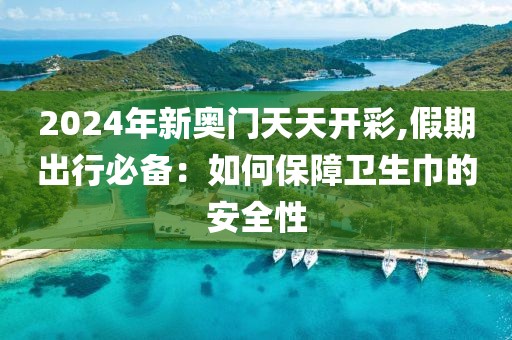 2024年新奥门天天开彩,假期出行必备：如何保障卫生巾的安全性
