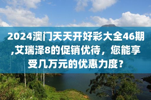 2024澳门天天开好彩大全46期,艾瑞泽8的促销优待，您能享受几万元的优惠力度？