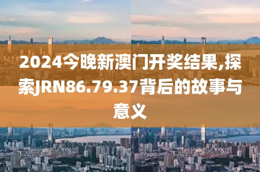 2024今晚新澳门开奖结果,探索JRN86.79.37背后的故事与意义