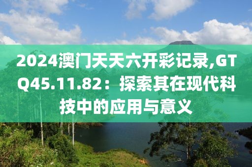 2024澳门天天六开彩记录,GTQ45.11.82：探索其在现代科技中的应用与意义