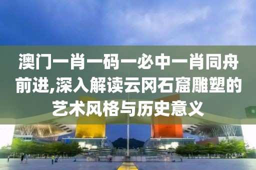 澳门一肖一码一必中一肖同舟前进,深入解读云冈石窟雕塑的艺术风格与历史意义