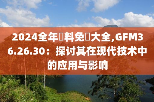 2024全年資料免費大全,GFM36.26.30：探讨其在现代技术中的应用与影响