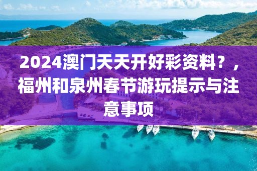 2024澳门天天开好彩资料？,福州和泉州春节游玩提示与注意事项