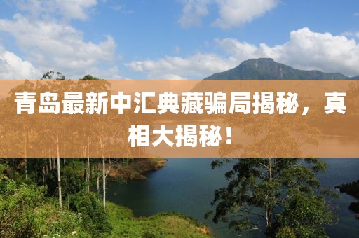 青岛最新中汇典藏骗局揭秘，真相大揭秘！