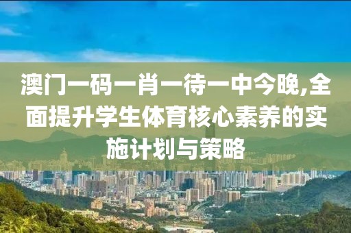 澳门一码一肖一待一中今晚,全面提升学生体育核心素养的实施计划与策略