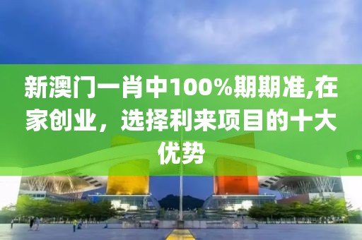 新澳门一肖中100%期期准,在家创业，选择利来项目的十大优势