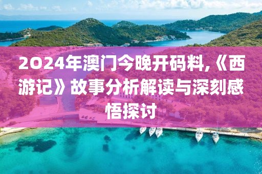 2O24年澳门今晚开码料,《西游记》故事分析解读与深刻感悟探讨