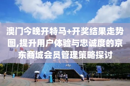 澳门今晚开特马+开奖结果走势图,提升用户体验与忠诚度的京东商城会员管理策略探讨
