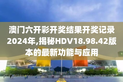澳门六开彩开奖结果开奖记录2024年,揭秘HDV18.98.42版本的最新功能与应用