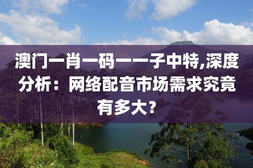 澳门一肖一码一一子中特,深度分析：网络配音市场需求究竟有多大？