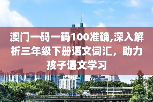 澳门一码一码100准确,深入解析三年级下册语文词汇，助力孩子语文学习