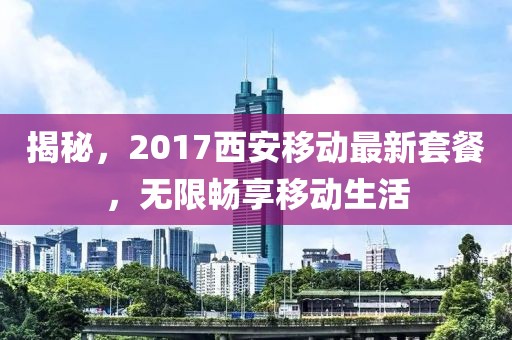揭秘，2017西安移动最新套餐，无限畅享移动生活