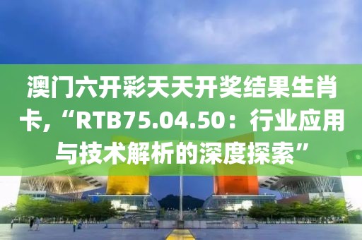 澳门六开彩天天开奖结果生肖卡,“RTB75.04.50：行业应用与技术解析的深度探索”