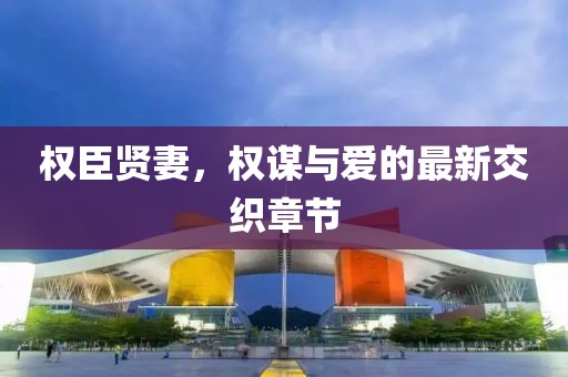 权臣贤妻，权谋与爱的最新交织章节