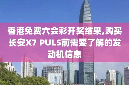 香港免费六会彩开奖结果,购买长安X7 PULS前需要了解的发动机信息