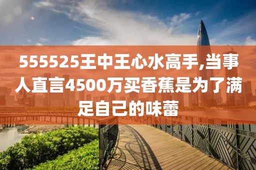 555525王中王心水高手,当事人直言4500万买香蕉是为了满足自己的味蕾