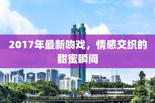 2017年最新吻戏，情感交织的甜蜜瞬间