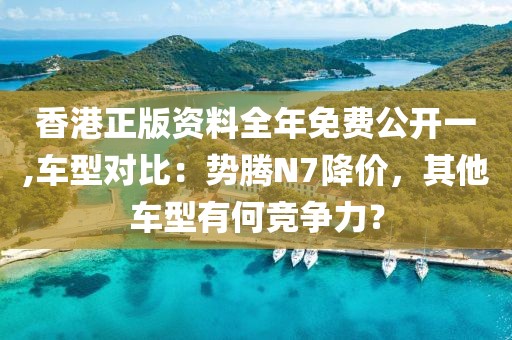 香港正版资料全年免费公开一,车型对比：势腾N7降价，其他车型有何竞争力？