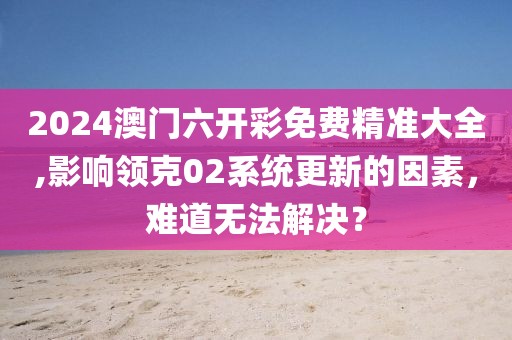 2024澳门六开彩免费精准大全,影响领克02系统更新的因素，难道无法解决？