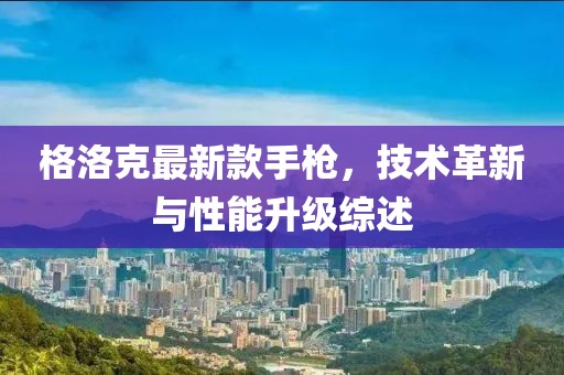格洛克最新款手枪，技术革新与性能升级综述