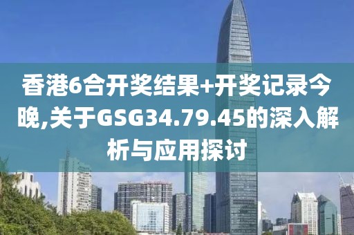 香港6合开奖结果+开奖记录今晚,关于GSG34.79.45的深入解析与应用探讨