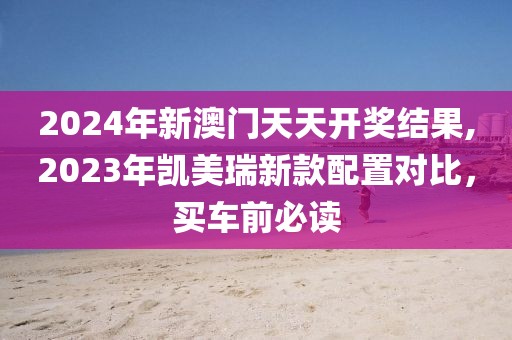 2024年新澳门天天开奖结果,2023年凯美瑞新款配置对比，买车前必读
