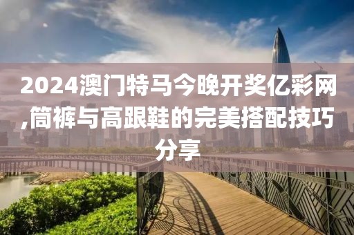 2024澳门特马今晚开奖亿彩网,筒裤与高跟鞋的完美搭配技巧分享
