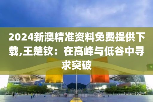2024新澳精准资料免费提供下载,王楚钦：在高峰与低谷中寻求突破