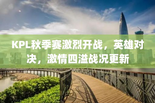 KPL秋季赛激烈开战，英雄对决，激情四溢战况更新