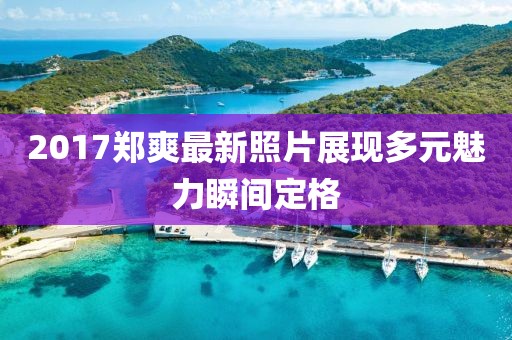 2017郑爽最新照片展现多元魅力瞬间定格