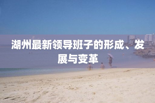 湖州最新领导班子的形成、发展与变革