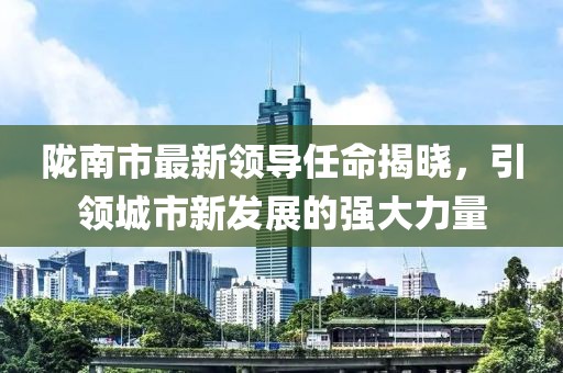 陇南市最新领导任命揭晓，引领城市新发展的强大力量