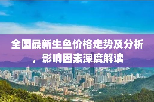 全国最新生鱼价格走势及分析，影响因素深度解读