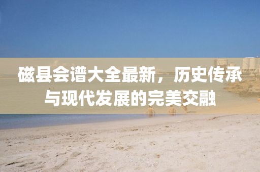磁县会谱大全最新，历史传承与现代发展的完美交融