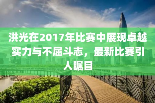 洪光在2017年比赛中展现卓越实力与不屈斗志，最新比赛引人瞩目