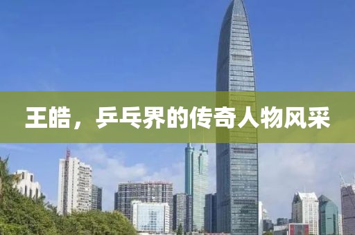 王皓，乒乓界的传奇人物风采