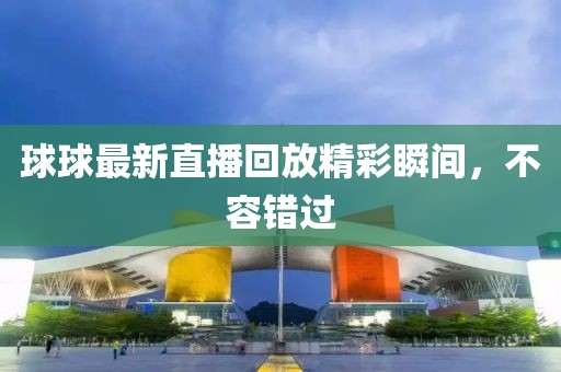 球球最新直播回放精彩瞬间，不容错过