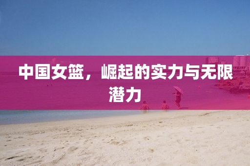 中国女篮，崛起的实力与无限潜力