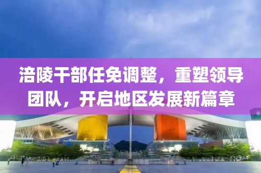 涪陵干部任免调整，重塑领导团队，开启地区发展新篇章
