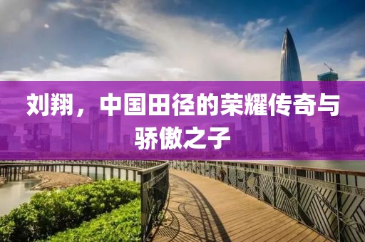 刘翔，中国田径的荣耀传奇与骄傲之子