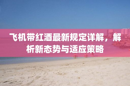 飞机带红酒最新规定详解，解析新态势与适应策略