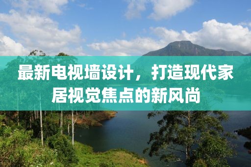 最新电视墙设计，打造现代家居视觉焦点的新风尚
