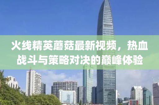 火线精英蘑菇最新视频，热血战斗与策略对决的巅峰体验