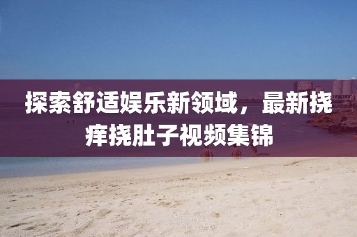 探索舒适娱乐新领域，最新挠痒挠肚子视频集锦