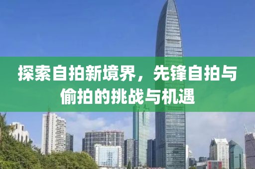 探索自拍新境界，先锋自拍与偷拍的挑战与机遇