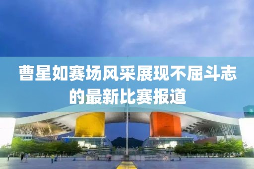 曹星如赛场风采展现不屈斗志的最新比赛报道