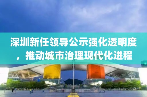 深圳新任领导公示强化透明度，推动城市治理现代化进程