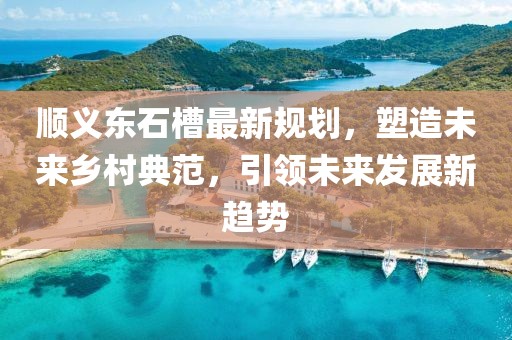 顺义东石槽最新规划，塑造未来乡村典范，引领未来发展新趋势